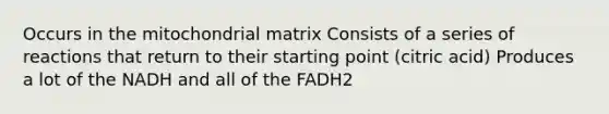 Occurs in the mitochondrial matrix Consists of a series of reactions that return to their starting point (citric acid) Produces a lot of the NADH and all of the FADH2