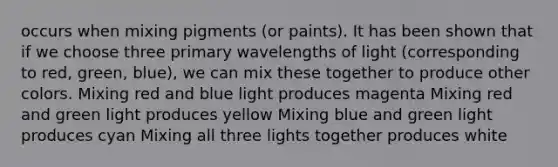 occurs when mixing pigments (or paints). It has been shown that if we choose three primary wavelengths of light (corresponding to red, green, blue), we can mix these together to produce other colors. Mixing red and blue light produces magenta Mixing red and green light produces yellow Mixing blue and green light produces cyan Mixing all three lights together produces white