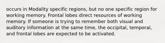 occurs in Modality specific regions, but no one specific region for working memory. Frontal lobes direct resources of working memory. If someone is trying to remember both visual and auditory information at the same time, the occipital, temporal, and frontal lobes are expected to be activated.