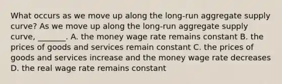 What occurs as we move up along the​ long-run aggregate supply​ curve? As we move up along the​ long-run aggregate supply​ curve, _______. A. the money wage rate remains constant B. the prices of goods and services remain constant C. the prices of goods and services increase and the money wage rate decreases D. the real wage rate remains constant