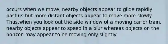 occurs when we move, nearby objects appear to glide rapidly past us but more distant objects appear to move more slowly. Thus,when you look out the side window of a moving car or train, nearby objects appear to speed in a blur whereas objects on the horizon may appear to be moving only slightly.