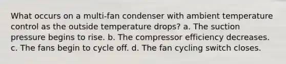 What occurs on a multi-fan condenser with ambient temperature control as the outside temperature drops? a. The suction pressure begins to rise. b. The compressor efficiency decreases. c. The fans begin to cycle off. d. The fan cycling switch closes.