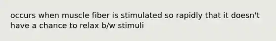 occurs when muscle fiber is stimulated so rapidly that it doesn't have a chance to relax b/w stimuli