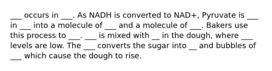 ___ occurs in ___. As NADH is converted to NAD+, Pyruvate is ___ in ___ into a molecule of ___ and a molecule of ___. Bakers use this process to ___. ___ is mixed with __ in the dough, where ___ levels are low. The ___ converts the sugar into __ and bubbles of ___ which cause the dough to rise.