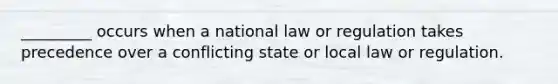 _________ occurs when a national law or regulation takes precedence over a conflicting state or local law or regulation.