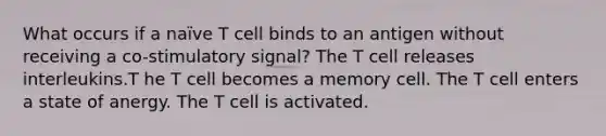 What occurs if a naïve T cell binds to an antigen without receiving a co-stimulatory signal? The T cell releases interleukins.T he T cell becomes a memory cell. The T cell enters a state of anergy. The T cell is activated.