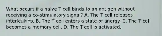 What occurs if a naïve T cell binds to an antigen without receiving a co-stimulatory signal? A. The T cell releases interleukins. B. The T cell enters a state of anergy. C. The T cell becomes a memory cell. D. The T cell is activated.