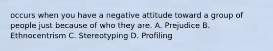 occurs when you have a negative attitude toward a group of people just because of who they are. A. Prejudice B. Ethnocentrism C. Stereotyping D. Profiling