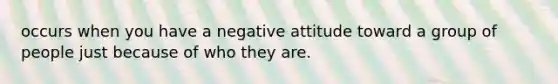 occurs when you have a negative attitude toward a group of people just because of who they are.