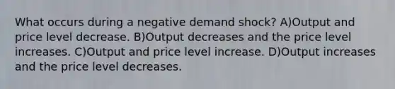 What occurs during a negative demand shock? A)Output and price level decrease. B)Output decreases and the price level increases. C)Output and price level increase. D)Output increases and the price level decreases.