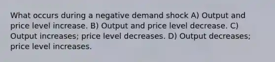 What occurs during a negative demand shock A) Output and price level increase. B) Output and price level decrease. C) Output increases; price level decreases. D) Output decreases; price level increases.