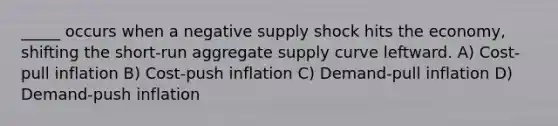 _____ occurs when a negative supply shock hits the economy, shifting the short-run aggregate supply curve leftward. A) Cost-pull inflation B) Cost-push inflation C) Demand-pull inflation D) Demand-push inflation