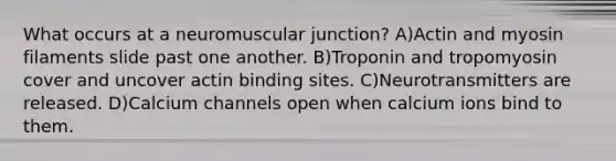 What occurs at a neuromuscular junction? A)Actin and myosin filaments slide past one another. B)Troponin and tropomyosin cover and uncover actin binding sites. C)Neurotransmitters are released. D)Calcium channels open when calcium ions bind to them.