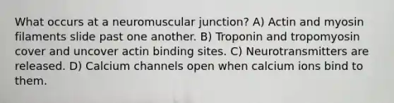 What occurs at a neuromuscular junction? ​A) Actin and myosin filaments slide past one another.​ ​B) Troponin and tropomyosin cover and uncover actin binding sites. ​C) Neurotransmitters are released. ​D) Calcium channels open when calcium ions bind to them.