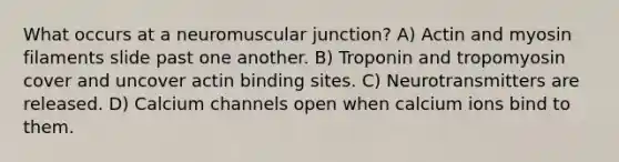 What occurs at a neuromuscular junction? A) Actin and myosin filaments slide past one another. B) Troponin and tropomyosin cover and uncover actin binding sites. C) Neurotransmitters are released. D) Calcium channels open when calcium ions bind to them.