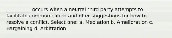 __________ occurs when a neutral third party attempts to facilitate communication and offer suggestions for how to resolve a conflict. Select one: a. Mediation b. Amelioration c. Bargaining d. Arbitration