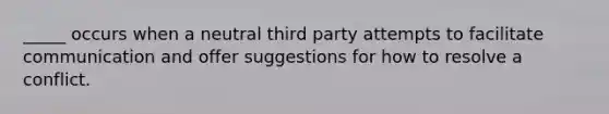 _____ occurs when a neutral third party attempts to facilitate communication and offer suggestions for how to resolve a conflict.