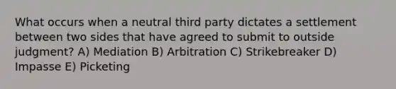 What occurs when a neutral third party dictates a settlement between two sides that have agreed to submit to outside judgment? A) Mediation B) Arbitration C) Strikebreaker D) Impasse E) Picketing