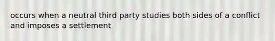 occurs when a neutral third party studies both sides of a conflict and imposes a settlement