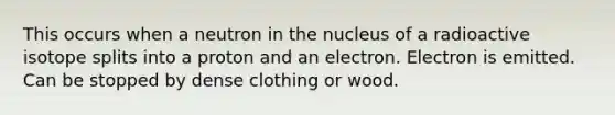 This occurs when a neutron in the nucleus of a radioactive isotope splits into a proton and an electron. Electron is emitted. Can be stopped by dense clothing or wood.