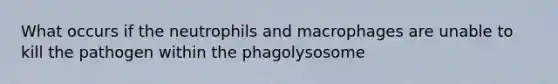 What occurs if the neutrophils and macrophages are unable to kill the pathogen within the phagolysosome