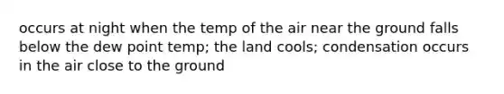 occurs at night when the temp of the air near the ground falls below the dew point temp; the land cools; condensation occurs in the air close to the ground