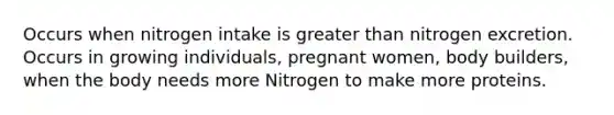 Occurs when nitrogen intake is greater than nitrogen excretion. Occurs in growing individuals, pregnant women, body builders, when the body needs more Nitrogen to make more proteins.