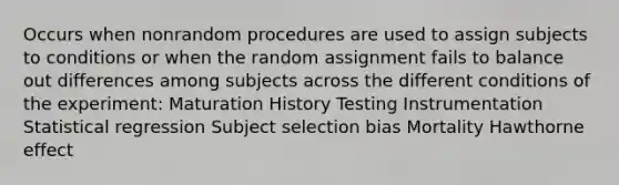 Occurs when nonrandom procedures are used to assign subjects to conditions or when the random assignment fails to balance out differences among subjects across the different conditions of the experiment: Maturation History Testing Instrumentation Statistical regression Subject selection bias Mortality Hawthorne effect