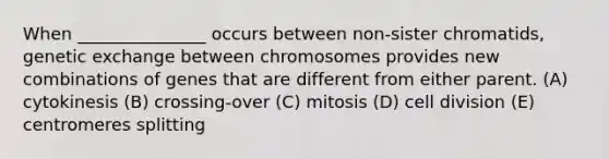 When _______________ occurs between non-sister chromatids, genetic exchange between chromosomes provides new combinations of genes that are different from either parent. (A) cytokinesis (B) crossing-over (C) mitosis (D) cell division (E) centromeres splitting