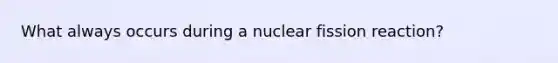 What always occurs during a nuclear fission reaction?