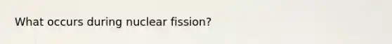 What occurs during nuclear fission?