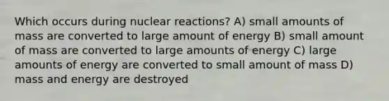 Which occurs during nuclear reactions? A) small amounts of mass are converted to large amount of energy B) small amount of mass are converted to large amounts of energy C) large amounts of energy are converted to small amount of mass D) mass and energy are destroyed