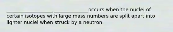 ___________________ ______________occurs when the nuclei of certain isotopes with large mass numbers are split apart into lighter nuclei when struck by a neutron.