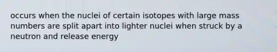 occurs when the nuclei of certain isotopes with large mass numbers are split apart into lighter nuclei when struck by a neutron and release energy