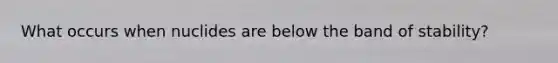 What occurs when nuclides are below the band of stability?