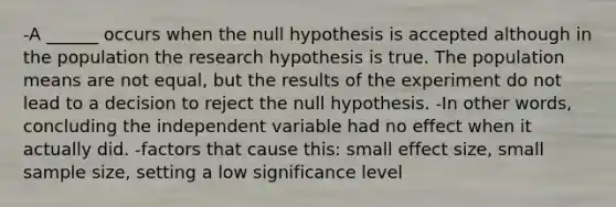 -A ______ occurs when the null hypothesis is accepted although in the population the research hypothesis is true. The population means are not equal, but the results of the experiment do not lead to a decision to reject the null hypothesis. -In other words, concluding the independent variable had no effect when it actually did. -factors that cause this: small effect size, small sample size, setting a low significance level