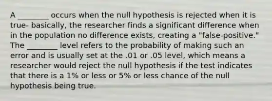 A ________ occurs when the null hypothesis is rejected when it is true- basically, the researcher finds a significant difference when in the population no difference exists, creating a "false-positive." The ________ level refers to the probability of making such an error and is usually set at the .01 or .05 level, which means a researcher would reject the null hypothesis if the test indicates that there is a 1% or less or 5% or less chance of the null hypothesis being true.