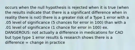 occurs when the null hypothesis is rejected when it is true (when the results indicate that there is a significant difference when in reality there is not) there is a greater risk of a Type 1 error with a .05 level of significance (5 chances for error in 100) than with a .01 level of significance (1 chance for error in 100) ex. DANGEROUS: not actually a difference in medications for CAD but type type 1 error results & research shows there is a difference = change in practice