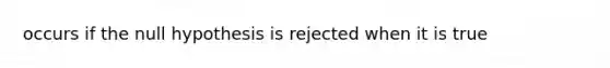 occurs if the null hypothesis is rejected when it is true