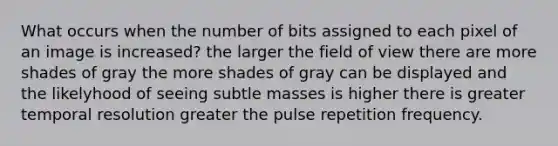 What occurs when the number of bits assigned to each pixel of an image is increased? the larger the field of view there are more shades of gray the more shades of gray can be displayed and the likelyhood of seeing subtle masses is higher there is greater temporal resolution greater the pulse repetition frequency.