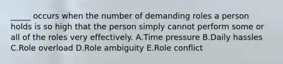 _____ occurs when the number of demanding roles a person holds is so high that the person simply cannot perform some or all of the roles very effectively. A.Time pressure B.Daily hassles C.Role overload D.Role ambiguity E.Role conflict