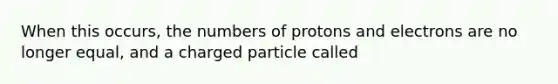 When this occurs, the numbers of protons and electrons are no longer equal, and a charged particle called