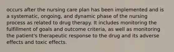 occurs after the nursing care plan has been implemented and is a systematic, ongoing, and dynamic phase of the nursing process as related to drug therapy. It includes monitoring the fulfillment of goals and outcome criteria, as well as monitoring the patient's therapeutic response to the drug and its adverse effects and toxic effects.