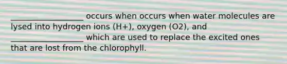 __________________ occurs when occurs when water molecules are lysed into hydrogen ions (H+), oxygen (O2), and __________________ which are used to replace the excited ones that are lost from the chlorophyll.