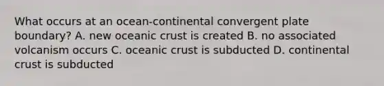 What occurs at an ocean-continental convergent plate boundary? A. new oceanic crust is created B. no associated volcanism occurs C. oceanic crust is subducted D. continental crust is subducted