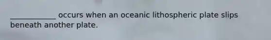 ____________ occurs when an oceanic lithospheric plate slips beneath another plate.