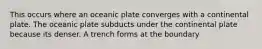 This occurs where an oceanic plate converges with a continental plate. The oceanic plate subducts under the continental plate because its denser. A trench forms at the boundary