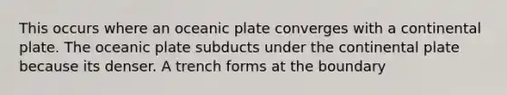 This occurs where an oceanic plate converges with a continental plate. The oceanic plate subducts under the continental plate because its denser. A trench forms at the boundary