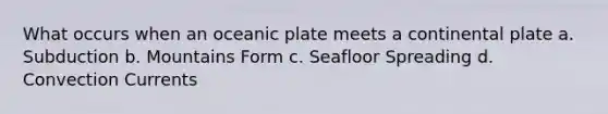 What occurs when an oceanic plate meets a continental plate a. Subduction b. Mountains Form c. Seafloor Spreading d. Convection Currents