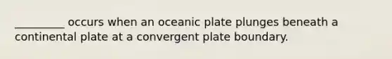 _________ occurs when an oceanic plate plunges beneath a continental plate at a convergent plate boundary.